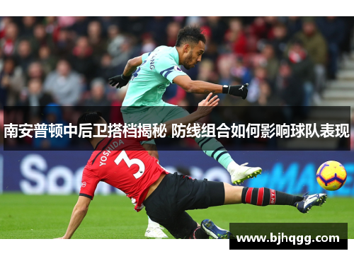 南安普顿中后卫搭档揭秘 防线组合如何影响球队表现